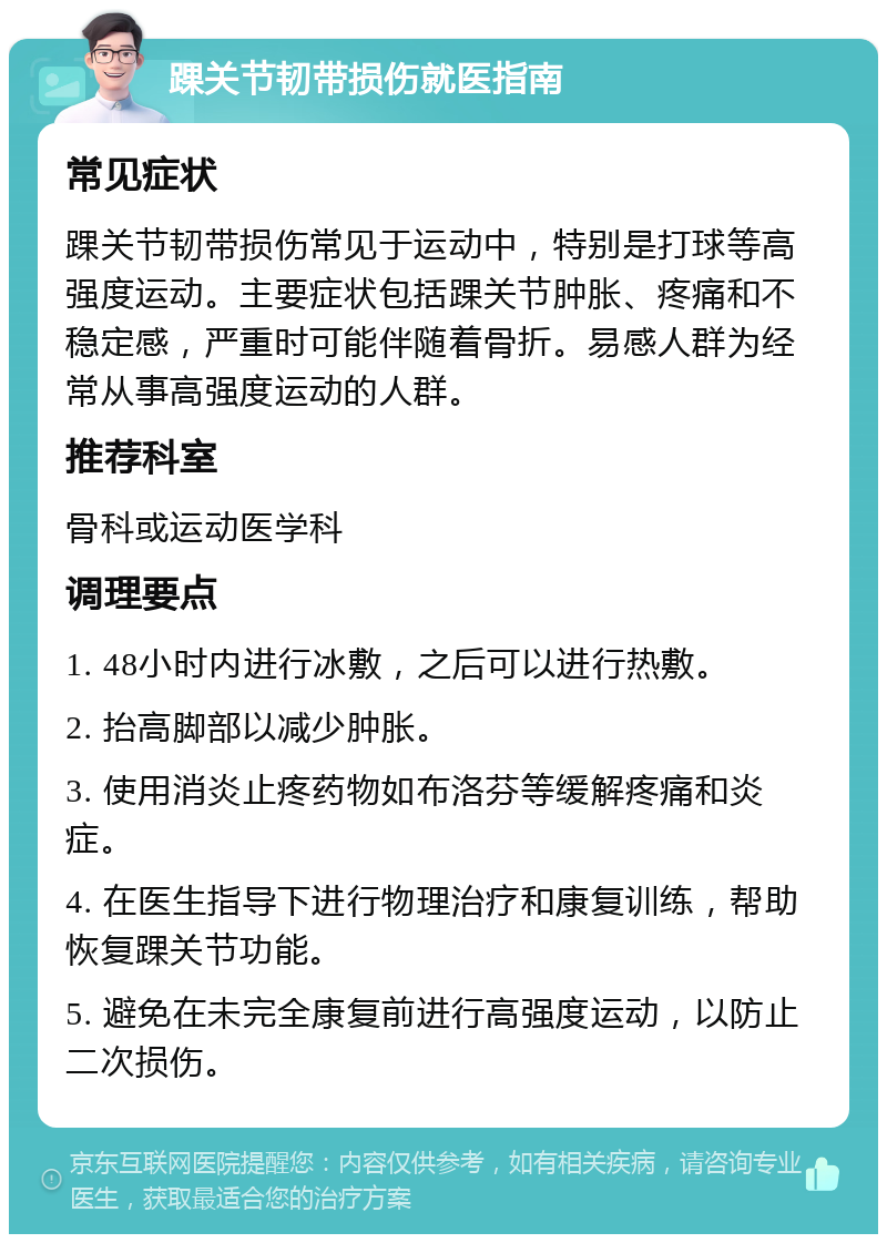 踝关节韧带损伤就医指南 常见症状 踝关节韧带损伤常见于运动中，特别是打球等高强度运动。主要症状包括踝关节肿胀、疼痛和不稳定感，严重时可能伴随着骨折。易感人群为经常从事高强度运动的人群。 推荐科室 骨科或运动医学科 调理要点 1. 48小时内进行冰敷，之后可以进行热敷。 2. 抬高脚部以减少肿胀。 3. 使用消炎止疼药物如布洛芬等缓解疼痛和炎症。 4. 在医生指导下进行物理治疗和康复训练，帮助恢复踝关节功能。 5. 避免在未完全康复前进行高强度运动，以防止二次损伤。