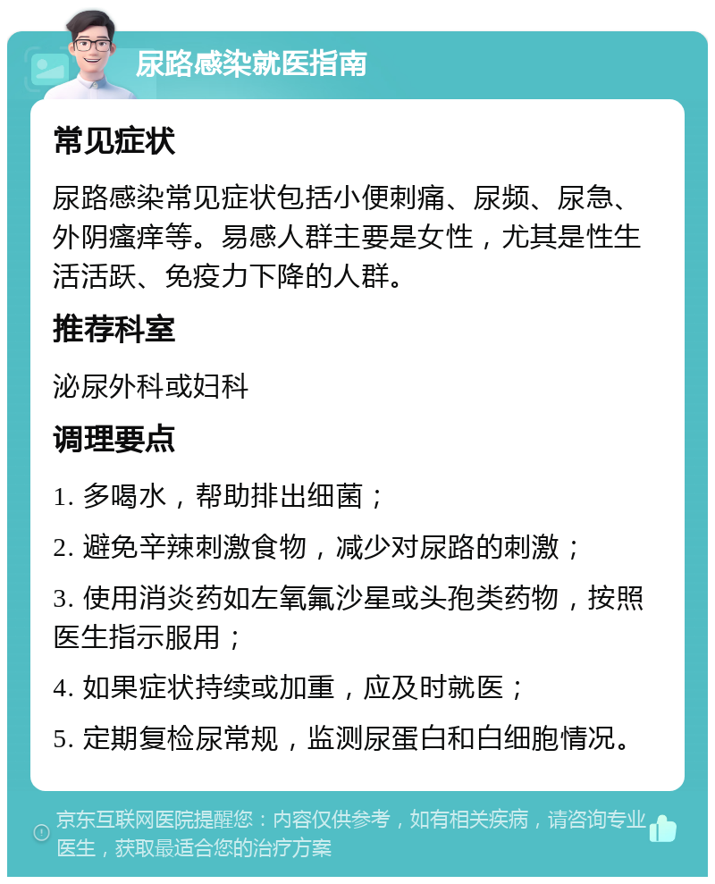 尿路感染就医指南 常见症状 尿路感染常见症状包括小便刺痛、尿频、尿急、外阴瘙痒等。易感人群主要是女性，尤其是性生活活跃、免疫力下降的人群。 推荐科室 泌尿外科或妇科 调理要点 1. 多喝水，帮助排出细菌； 2. 避免辛辣刺激食物，减少对尿路的刺激； 3. 使用消炎药如左氧氟沙星或头孢类药物，按照医生指示服用； 4. 如果症状持续或加重，应及时就医； 5. 定期复检尿常规，监测尿蛋白和白细胞情况。