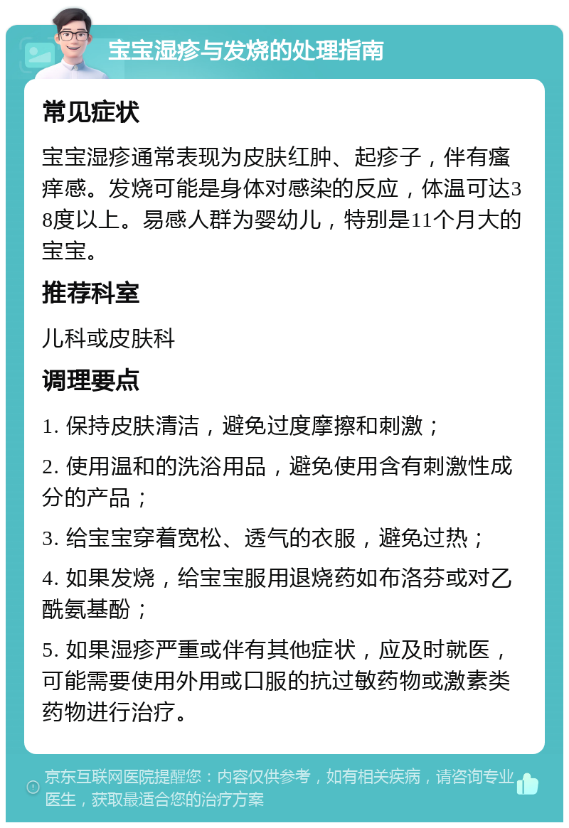 宝宝湿疹与发烧的处理指南 常见症状 宝宝湿疹通常表现为皮肤红肿、起疹子，伴有瘙痒感。发烧可能是身体对感染的反应，体温可达38度以上。易感人群为婴幼儿，特别是11个月大的宝宝。 推荐科室 儿科或皮肤科 调理要点 1. 保持皮肤清洁，避免过度摩擦和刺激； 2. 使用温和的洗浴用品，避免使用含有刺激性成分的产品； 3. 给宝宝穿着宽松、透气的衣服，避免过热； 4. 如果发烧，给宝宝服用退烧药如布洛芬或对乙酰氨基酚； 5. 如果湿疹严重或伴有其他症状，应及时就医，可能需要使用外用或口服的抗过敏药物或激素类药物进行治疗。