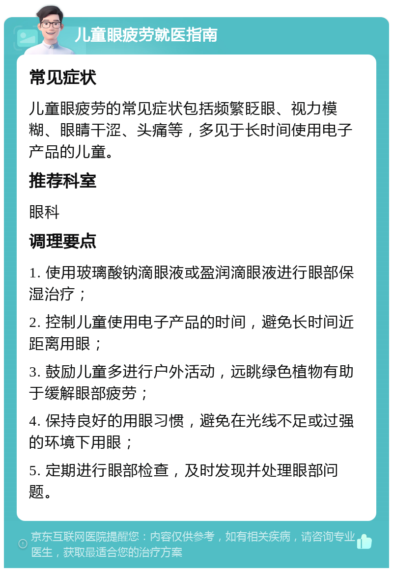 儿童眼疲劳就医指南 常见症状 儿童眼疲劳的常见症状包括频繁眨眼、视力模糊、眼睛干涩、头痛等，多见于长时间使用电子产品的儿童。 推荐科室 眼科 调理要点 1. 使用玻璃酸钠滴眼液或盈润滴眼液进行眼部保湿治疗； 2. 控制儿童使用电子产品的时间，避免长时间近距离用眼； 3. 鼓励儿童多进行户外活动，远眺绿色植物有助于缓解眼部疲劳； 4. 保持良好的用眼习惯，避免在光线不足或过强的环境下用眼； 5. 定期进行眼部检查，及时发现并处理眼部问题。