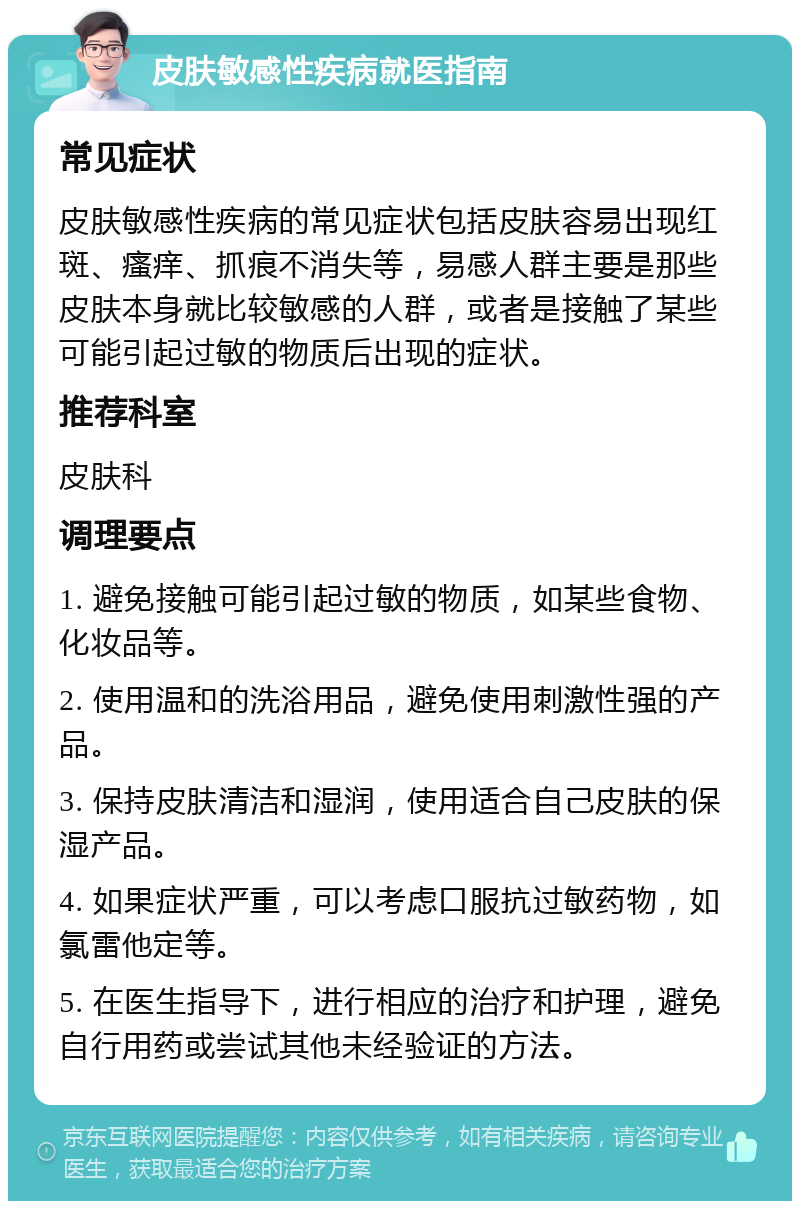 皮肤敏感性疾病就医指南 常见症状 皮肤敏感性疾病的常见症状包括皮肤容易出现红斑、瘙痒、抓痕不消失等，易感人群主要是那些皮肤本身就比较敏感的人群，或者是接触了某些可能引起过敏的物质后出现的症状。 推荐科室 皮肤科 调理要点 1. 避免接触可能引起过敏的物质，如某些食物、化妆品等。 2. 使用温和的洗浴用品，避免使用刺激性强的产品。 3. 保持皮肤清洁和湿润，使用适合自己皮肤的保湿产品。 4. 如果症状严重，可以考虑口服抗过敏药物，如氯雷他定等。 5. 在医生指导下，进行相应的治疗和护理，避免自行用药或尝试其他未经验证的方法。