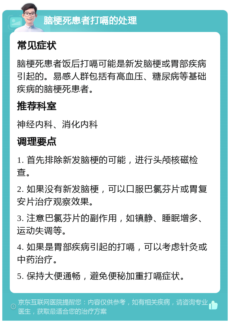 脑梗死患者打嗝的处理 常见症状 脑梗死患者饭后打嗝可能是新发脑梗或胃部疾病引起的。易感人群包括有高血压、糖尿病等基础疾病的脑梗死患者。 推荐科室 神经内科、消化内科 调理要点 1. 首先排除新发脑梗的可能，进行头颅核磁检查。 2. 如果没有新发脑梗，可以口服巴氯芬片或胃复安片治疗观察效果。 3. 注意巴氯芬片的副作用，如镇静、睡眠增多、运动失调等。 4. 如果是胃部疾病引起的打嗝，可以考虑针灸或中药治疗。 5. 保持大便通畅，避免便秘加重打嗝症状。