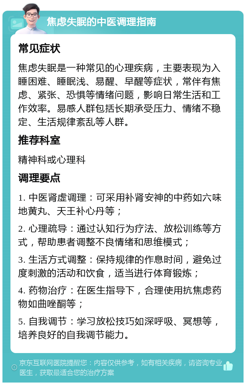 焦虑失眠的中医调理指南 常见症状 焦虑失眠是一种常见的心理疾病，主要表现为入睡困难、睡眠浅、易醒、早醒等症状，常伴有焦虑、紧张、恐惧等情绪问题，影响日常生活和工作效率。易感人群包括长期承受压力、情绪不稳定、生活规律紊乱等人群。 推荐科室 精神科或心理科 调理要点 1. 中医肾虚调理：可采用补肾安神的中药如六味地黄丸、天王补心丹等； 2. 心理疏导：通过认知行为疗法、放松训练等方式，帮助患者调整不良情绪和思维模式； 3. 生活方式调整：保持规律的作息时间，避免过度刺激的活动和饮食，适当进行体育锻炼； 4. 药物治疗：在医生指导下，合理使用抗焦虑药物如曲唑酮等； 5. 自我调节：学习放松技巧如深呼吸、冥想等，培养良好的自我调节能力。