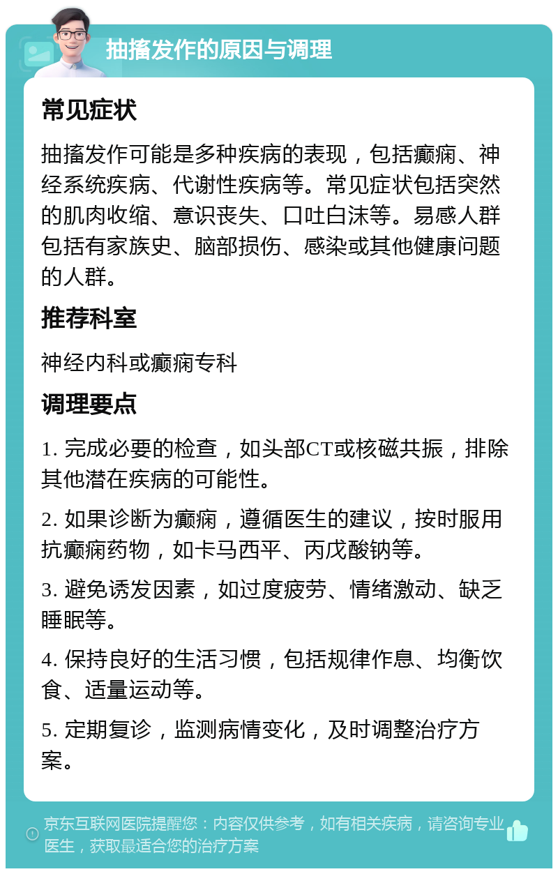 抽搐发作的原因与调理 常见症状 抽搐发作可能是多种疾病的表现，包括癫痫、神经系统疾病、代谢性疾病等。常见症状包括突然的肌肉收缩、意识丧失、口吐白沫等。易感人群包括有家族史、脑部损伤、感染或其他健康问题的人群。 推荐科室 神经内科或癫痫专科 调理要点 1. 完成必要的检查，如头部CT或核磁共振，排除其他潜在疾病的可能性。 2. 如果诊断为癫痫，遵循医生的建议，按时服用抗癫痫药物，如卡马西平、丙戊酸钠等。 3. 避免诱发因素，如过度疲劳、情绪激动、缺乏睡眠等。 4. 保持良好的生活习惯，包括规律作息、均衡饮食、适量运动等。 5. 定期复诊，监测病情变化，及时调整治疗方案。