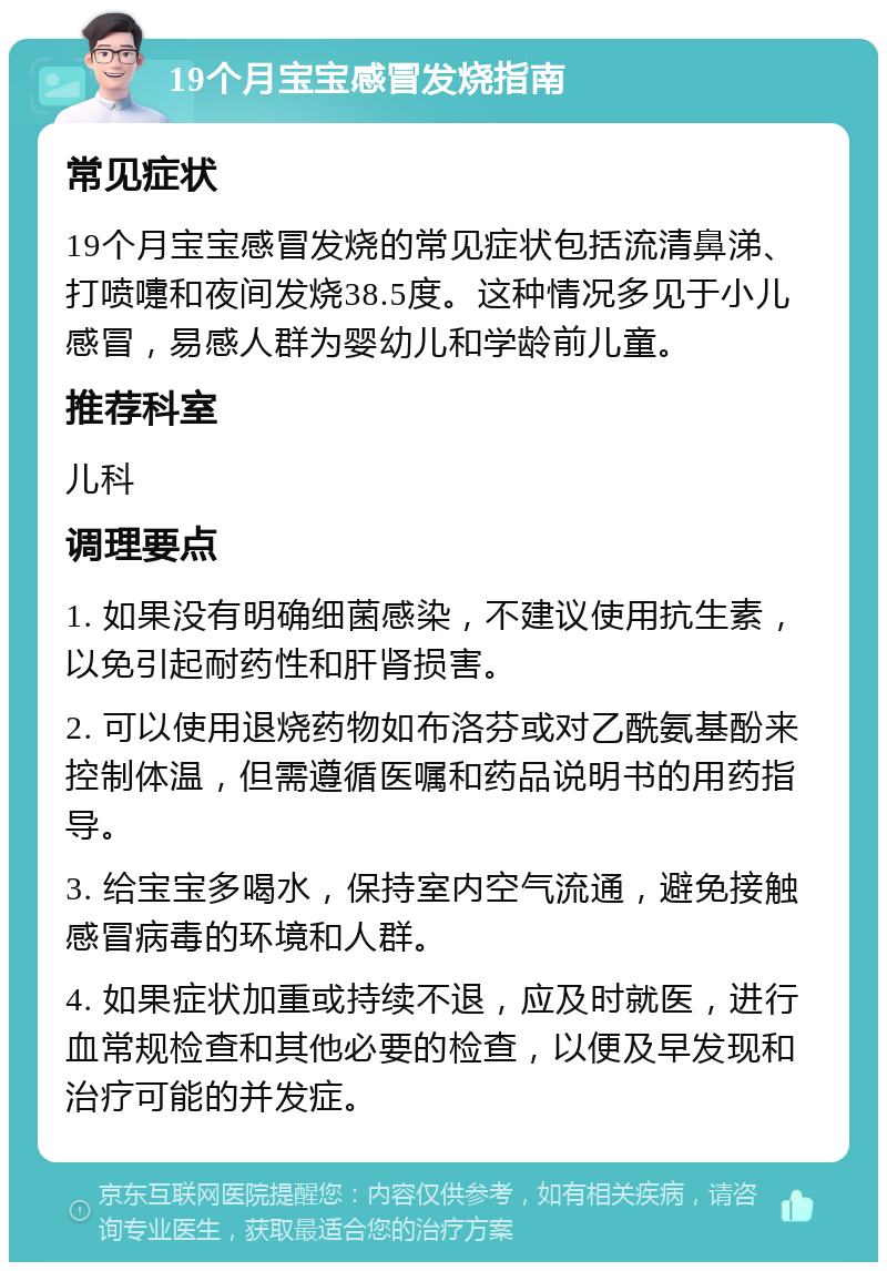 19个月宝宝感冒发烧指南 常见症状 19个月宝宝感冒发烧的常见症状包括流清鼻涕、打喷嚏和夜间发烧38.5度。这种情况多见于小儿感冒，易感人群为婴幼儿和学龄前儿童。 推荐科室 儿科 调理要点 1. 如果没有明确细菌感染，不建议使用抗生素，以免引起耐药性和肝肾损害。 2. 可以使用退烧药物如布洛芬或对乙酰氨基酚来控制体温，但需遵循医嘱和药品说明书的用药指导。 3. 给宝宝多喝水，保持室内空气流通，避免接触感冒病毒的环境和人群。 4. 如果症状加重或持续不退，应及时就医，进行血常规检查和其他必要的检查，以便及早发现和治疗可能的并发症。