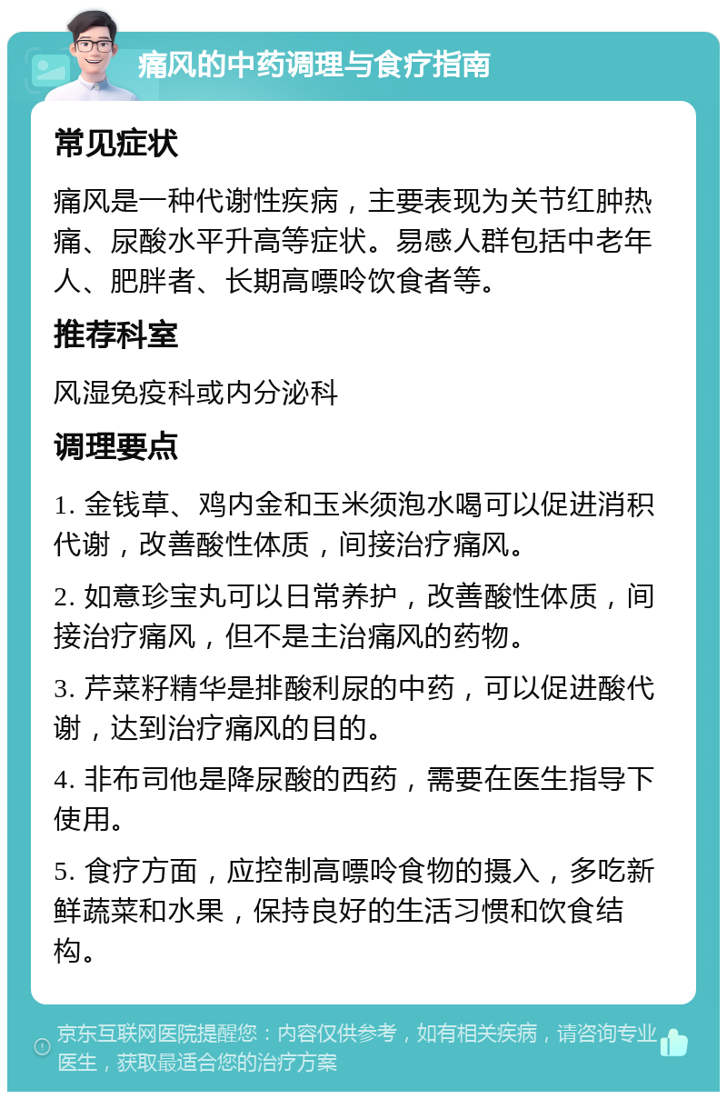 痛风的中药调理与食疗指南 常见症状 痛风是一种代谢性疾病，主要表现为关节红肿热痛、尿酸水平升高等症状。易感人群包括中老年人、肥胖者、长期高嘌呤饮食者等。 推荐科室 风湿免疫科或内分泌科 调理要点 1. 金钱草、鸡内金和玉米须泡水喝可以促进消积代谢，改善酸性体质，间接治疗痛风。 2. 如意珍宝丸可以日常养护，改善酸性体质，间接治疗痛风，但不是主治痛风的药物。 3. 芹菜籽精华是排酸利尿的中药，可以促进酸代谢，达到治疗痛风的目的。 4. 非布司他是降尿酸的西药，需要在医生指导下使用。 5. 食疗方面，应控制高嘌呤食物的摄入，多吃新鲜蔬菜和水果，保持良好的生活习惯和饮食结构。