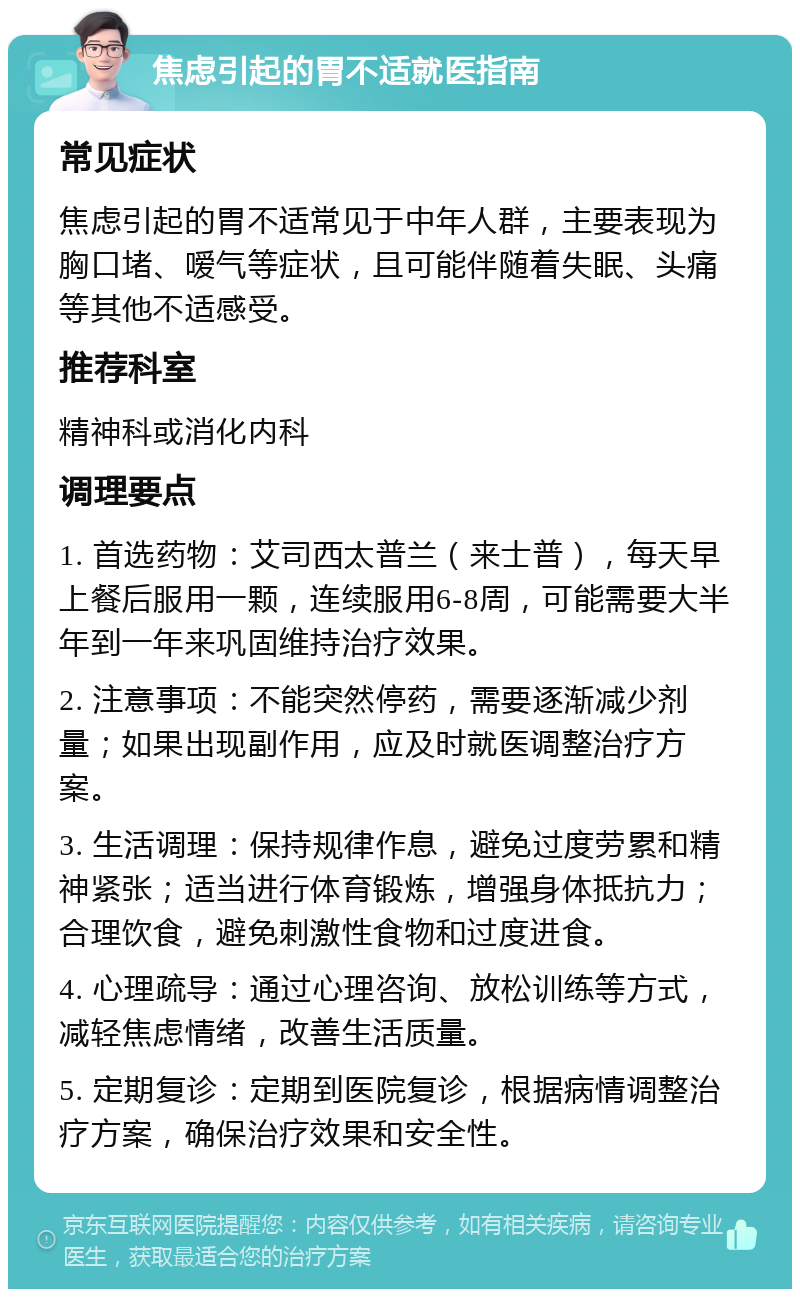 焦虑引起的胃不适就医指南 常见症状 焦虑引起的胃不适常见于中年人群，主要表现为胸口堵、嗳气等症状，且可能伴随着失眠、头痛等其他不适感受。 推荐科室 精神科或消化内科 调理要点 1. 首选药物：艾司西太普兰（来士普），每天早上餐后服用一颗，连续服用6-8周，可能需要大半年到一年来巩固维持治疗效果。 2. 注意事项：不能突然停药，需要逐渐减少剂量；如果出现副作用，应及时就医调整治疗方案。 3. 生活调理：保持规律作息，避免过度劳累和精神紧张；适当进行体育锻炼，增强身体抵抗力；合理饮食，避免刺激性食物和过度进食。 4. 心理疏导：通过心理咨询、放松训练等方式，减轻焦虑情绪，改善生活质量。 5. 定期复诊：定期到医院复诊，根据病情调整治疗方案，确保治疗效果和安全性。