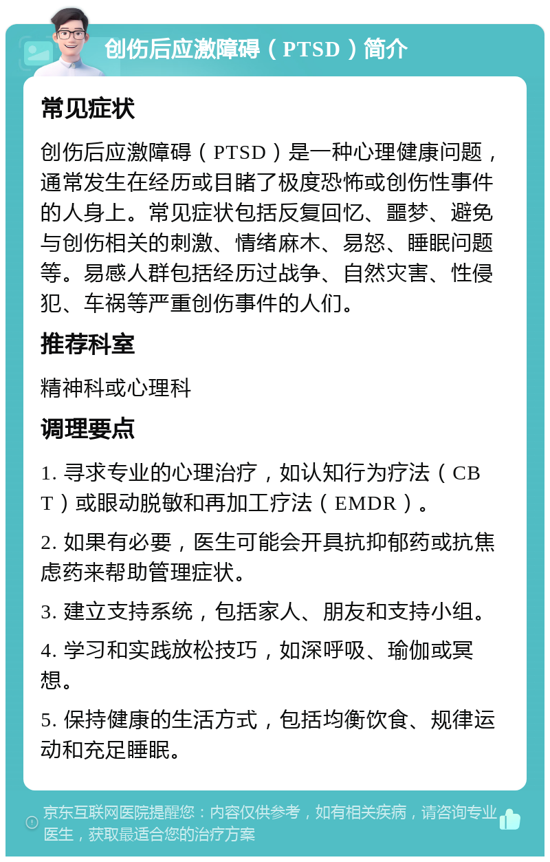 创伤后应激障碍（PTSD）简介 常见症状 创伤后应激障碍（PTSD）是一种心理健康问题，通常发生在经历或目睹了极度恐怖或创伤性事件的人身上。常见症状包括反复回忆、噩梦、避免与创伤相关的刺激、情绪麻木、易怒、睡眠问题等。易感人群包括经历过战争、自然灾害、性侵犯、车祸等严重创伤事件的人们。 推荐科室 精神科或心理科 调理要点 1. 寻求专业的心理治疗，如认知行为疗法（CBT）或眼动脱敏和再加工疗法（EMDR）。 2. 如果有必要，医生可能会开具抗抑郁药或抗焦虑药来帮助管理症状。 3. 建立支持系统，包括家人、朋友和支持小组。 4. 学习和实践放松技巧，如深呼吸、瑜伽或冥想。 5. 保持健康的生活方式，包括均衡饮食、规律运动和充足睡眠。