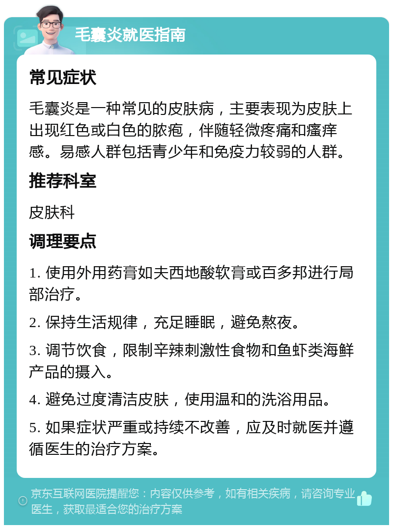 毛囊炎就医指南 常见症状 毛囊炎是一种常见的皮肤病，主要表现为皮肤上出现红色或白色的脓疱，伴随轻微疼痛和瘙痒感。易感人群包括青少年和免疫力较弱的人群。 推荐科室 皮肤科 调理要点 1. 使用外用药膏如夫西地酸软膏或百多邦进行局部治疗。 2. 保持生活规律，充足睡眠，避免熬夜。 3. 调节饮食，限制辛辣刺激性食物和鱼虾类海鲜产品的摄入。 4. 避免过度清洁皮肤，使用温和的洗浴用品。 5. 如果症状严重或持续不改善，应及时就医并遵循医生的治疗方案。