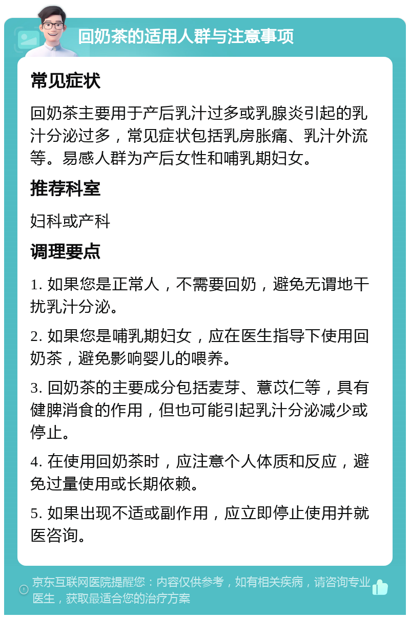 回奶茶的适用人群与注意事项 常见症状 回奶茶主要用于产后乳汁过多或乳腺炎引起的乳汁分泌过多，常见症状包括乳房胀痛、乳汁外流等。易感人群为产后女性和哺乳期妇女。 推荐科室 妇科或产科 调理要点 1. 如果您是正常人，不需要回奶，避免无谓地干扰乳汁分泌。 2. 如果您是哺乳期妇女，应在医生指导下使用回奶茶，避免影响婴儿的喂养。 3. 回奶茶的主要成分包括麦芽、薏苡仁等，具有健脾消食的作用，但也可能引起乳汁分泌减少或停止。 4. 在使用回奶茶时，应注意个人体质和反应，避免过量使用或长期依赖。 5. 如果出现不适或副作用，应立即停止使用并就医咨询。