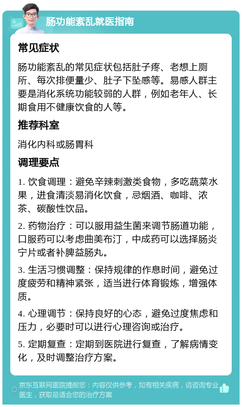 肠功能紊乱就医指南 常见症状 肠功能紊乱的常见症状包括肚子疼、老想上厕所、每次排便量少、肚子下坠感等。易感人群主要是消化系统功能较弱的人群，例如老年人、长期食用不健康饮食的人等。 推荐科室 消化内科或肠胃科 调理要点 1. 饮食调理：避免辛辣刺激类食物，多吃蔬菜水果，进食清淡易消化饮食，忌烟酒、咖啡、浓茶、碳酸性饮品。 2. 药物治疗：可以服用益生菌来调节肠道功能，口服药可以考虑曲美布汀，中成药可以选择肠炎宁片或者补脾益肠丸。 3. 生活习惯调整：保持规律的作息时间，避免过度疲劳和精神紧张，适当进行体育锻炼，增强体质。 4. 心理调节：保持良好的心态，避免过度焦虑和压力，必要时可以进行心理咨询或治疗。 5. 定期复查：定期到医院进行复查，了解病情变化，及时调整治疗方案。