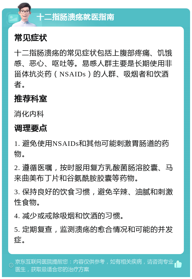 十二指肠溃疡就医指南 常见症状 十二指肠溃疡的常见症状包括上腹部疼痛、饥饿感、恶心、呕吐等。易感人群主要是长期使用非甾体抗炎药（NSAIDs）的人群、吸烟者和饮酒者。 推荐科室 消化内科 调理要点 1. 避免使用NSAIDs和其他可能刺激胃肠道的药物。 2. 遵循医嘱，按时服用复方乳酸菌肠溶胶囊、马来曲美布丁片和谷氨酰胺胶囊等药物。 3. 保持良好的饮食习惯，避免辛辣、油腻和刺激性食物。 4. 减少或戒除吸烟和饮酒的习惯。 5. 定期复查，监测溃疡的愈合情况和可能的并发症。