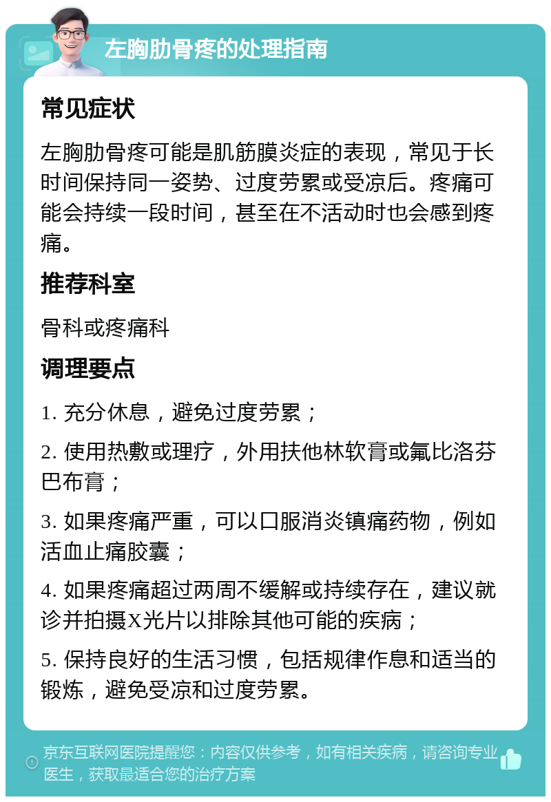 左胸肋骨疼的处理指南 常见症状 左胸肋骨疼可能是肌筋膜炎症的表现，常见于长时间保持同一姿势、过度劳累或受凉后。疼痛可能会持续一段时间，甚至在不活动时也会感到疼痛。 推荐科室 骨科或疼痛科 调理要点 1. 充分休息，避免过度劳累； 2. 使用热敷或理疗，外用扶他林软膏或氟比洛芬巴布膏； 3. 如果疼痛严重，可以口服消炎镇痛药物，例如活血止痛胶囊； 4. 如果疼痛超过两周不缓解或持续存在，建议就诊并拍摄X光片以排除其他可能的疾病； 5. 保持良好的生活习惯，包括规律作息和适当的锻炼，避免受凉和过度劳累。