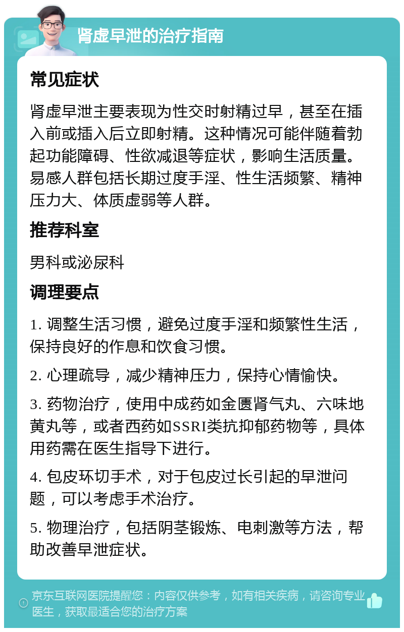 肾虚早泄的治疗指南 常见症状 肾虚早泄主要表现为性交时射精过早，甚至在插入前或插入后立即射精。这种情况可能伴随着勃起功能障碍、性欲减退等症状，影响生活质量。易感人群包括长期过度手淫、性生活频繁、精神压力大、体质虚弱等人群。 推荐科室 男科或泌尿科 调理要点 1. 调整生活习惯，避免过度手淫和频繁性生活，保持良好的作息和饮食习惯。 2. 心理疏导，减少精神压力，保持心情愉快。 3. 药物治疗，使用中成药如金匮肾气丸、六味地黄丸等，或者西药如SSRI类抗抑郁药物等，具体用药需在医生指导下进行。 4. 包皮环切手术，对于包皮过长引起的早泄问题，可以考虑手术治疗。 5. 物理治疗，包括阴茎锻炼、电刺激等方法，帮助改善早泄症状。