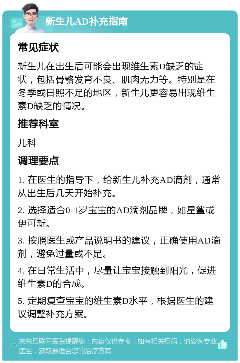 新生儿AD补充指南 常见症状 新生儿在出生后可能会出现维生素D缺乏的症状，包括骨骼发育不良、肌肉无力等。特别是在冬季或日照不足的地区，新生儿更容易出现维生素D缺乏的情况。 推荐科室 儿科 调理要点 1. 在医生的指导下，给新生儿补充AD滴剂，通常从出生后几天开始补充。 2. 选择适合0-1岁宝宝的AD滴剂品牌，如星鲨或伊可新。 3. 按照医生或产品说明书的建议，正确使用AD滴剂，避免过量或不足。 4. 在日常生活中，尽量让宝宝接触到阳光，促进维生素D的合成。 5. 定期复查宝宝的维生素D水平，根据医生的建议调整补充方案。