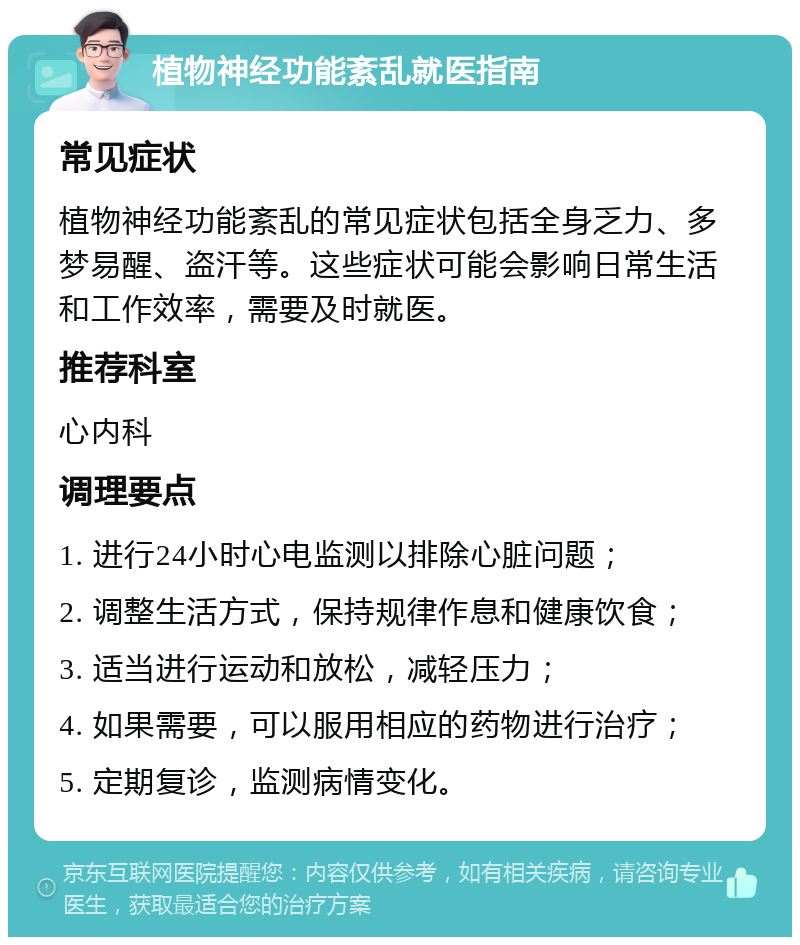 植物神经功能紊乱就医指南 常见症状 植物神经功能紊乱的常见症状包括全身乏力、多梦易醒、盗汗等。这些症状可能会影响日常生活和工作效率，需要及时就医。 推荐科室 心内科 调理要点 1. 进行24小时心电监测以排除心脏问题； 2. 调整生活方式，保持规律作息和健康饮食； 3. 适当进行运动和放松，减轻压力； 4. 如果需要，可以服用相应的药物进行治疗； 5. 定期复诊，监测病情变化。