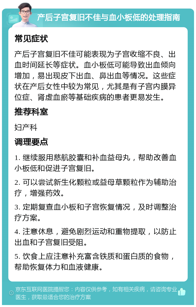 产后子宫复旧不佳与血小板低的处理指南 常见症状 产后子宫复旧不佳可能表现为子宫收缩不良、出血时间延长等症状。血小板低可能导致出血倾向增加，易出现皮下出血、鼻出血等情况。这些症状在产后女性中较为常见，尤其是有子宫内膜异位症、肾虚血瘀等基础疾病的患者更易发生。 推荐科室 妇产科 调理要点 1. 继续服用慈航胶囊和补血益母丸，帮助改善血小板低和促进子宫复旧。 2. 可以尝试新生化颗粒或益母草颗粒作为辅助治疗，增强药效。 3. 定期复查血小板和子宫恢复情况，及时调整治疗方案。 4. 注意休息，避免剧烈运动和重物提取，以防止出血和子宫复旧受阻。 5. 饮食上应注意补充富含铁质和蛋白质的食物，帮助恢复体力和血液健康。