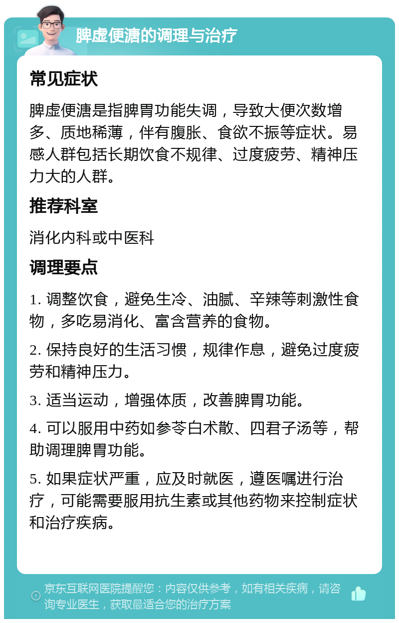 脾虚便溏的调理与治疗 常见症状 脾虚便溏是指脾胃功能失调，导致大便次数增多、质地稀薄，伴有腹胀、食欲不振等症状。易感人群包括长期饮食不规律、过度疲劳、精神压力大的人群。 推荐科室 消化内科或中医科 调理要点 1. 调整饮食，避免生冷、油腻、辛辣等刺激性食物，多吃易消化、富含营养的食物。 2. 保持良好的生活习惯，规律作息，避免过度疲劳和精神压力。 3. 适当运动，增强体质，改善脾胃功能。 4. 可以服用中药如参苓白术散、四君子汤等，帮助调理脾胃功能。 5. 如果症状严重，应及时就医，遵医嘱进行治疗，可能需要服用抗生素或其他药物来控制症状和治疗疾病。