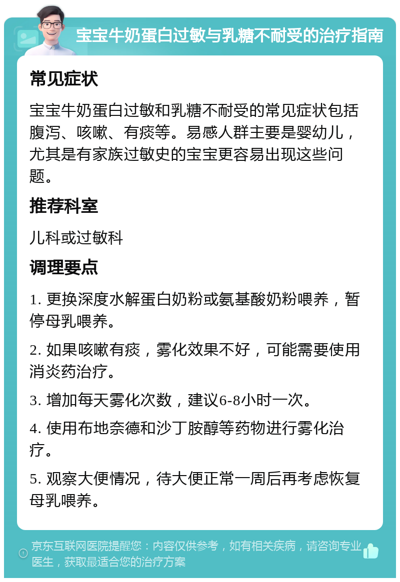 宝宝牛奶蛋白过敏与乳糖不耐受的治疗指南 常见症状 宝宝牛奶蛋白过敏和乳糖不耐受的常见症状包括腹泻、咳嗽、有痰等。易感人群主要是婴幼儿，尤其是有家族过敏史的宝宝更容易出现这些问题。 推荐科室 儿科或过敏科 调理要点 1. 更换深度水解蛋白奶粉或氨基酸奶粉喂养，暂停母乳喂养。 2. 如果咳嗽有痰，雾化效果不好，可能需要使用消炎药治疗。 3. 增加每天雾化次数，建议6-8小时一次。 4. 使用布地奈德和沙丁胺醇等药物进行雾化治疗。 5. 观察大便情况，待大便正常一周后再考虑恢复母乳喂养。