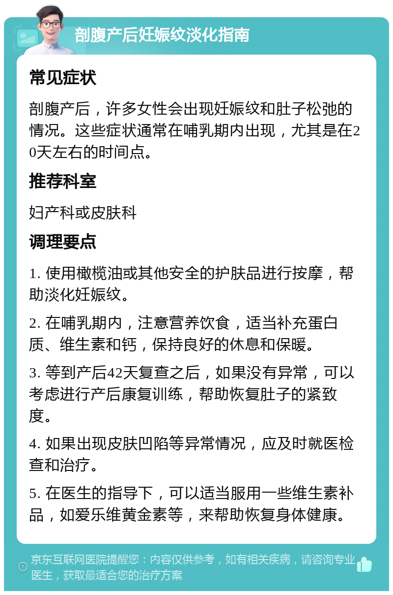 剖腹产后妊娠纹淡化指南 常见症状 剖腹产后，许多女性会出现妊娠纹和肚子松弛的情况。这些症状通常在哺乳期内出现，尤其是在20天左右的时间点。 推荐科室 妇产科或皮肤科 调理要点 1. 使用橄榄油或其他安全的护肤品进行按摩，帮助淡化妊娠纹。 2. 在哺乳期内，注意营养饮食，适当补充蛋白质、维生素和钙，保持良好的休息和保暖。 3. 等到产后42天复查之后，如果没有异常，可以考虑进行产后康复训练，帮助恢复肚子的紧致度。 4. 如果出现皮肤凹陷等异常情况，应及时就医检查和治疗。 5. 在医生的指导下，可以适当服用一些维生素补品，如爱乐维黄金素等，来帮助恢复身体健康。