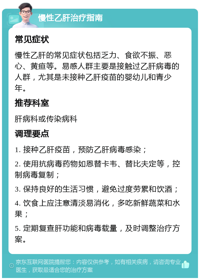 慢性乙肝治疗指南 常见症状 慢性乙肝的常见症状包括乏力、食欲不振、恶心、黄疸等。易感人群主要是接触过乙肝病毒的人群，尤其是未接种乙肝疫苗的婴幼儿和青少年。 推荐科室 肝病科或传染病科 调理要点 1. 接种乙肝疫苗，预防乙肝病毒感染； 2. 使用抗病毒药物如恩替卡韦、替比夫定等，控制病毒复制； 3. 保持良好的生活习惯，避免过度劳累和饮酒； 4. 饮食上应注意清淡易消化，多吃新鲜蔬菜和水果； 5. 定期复查肝功能和病毒载量，及时调整治疗方案。