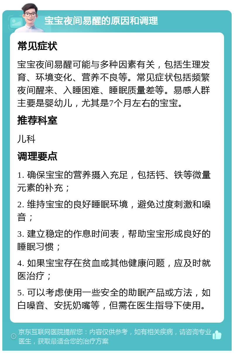 宝宝夜间易醒的原因和调理 常见症状 宝宝夜间易醒可能与多种因素有关，包括生理发育、环境变化、营养不良等。常见症状包括频繁夜间醒来、入睡困难、睡眠质量差等。易感人群主要是婴幼儿，尤其是7个月左右的宝宝。 推荐科室 儿科 调理要点 1. 确保宝宝的营养摄入充足，包括钙、铁等微量元素的补充； 2. 维持宝宝的良好睡眠环境，避免过度刺激和噪音； 3. 建立稳定的作息时间表，帮助宝宝形成良好的睡眠习惯； 4. 如果宝宝存在贫血或其他健康问题，应及时就医治疗； 5. 可以考虑使用一些安全的助眠产品或方法，如白噪音、安抚奶嘴等，但需在医生指导下使用。