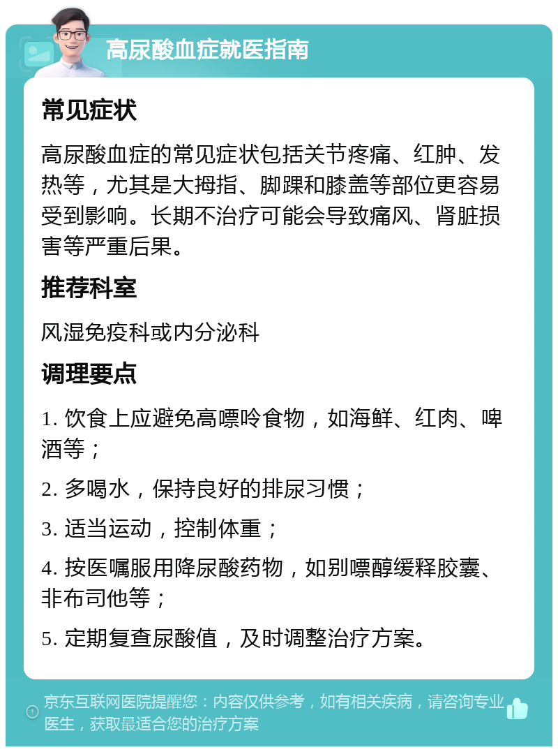 高尿酸血症就医指南 常见症状 高尿酸血症的常见症状包括关节疼痛、红肿、发热等，尤其是大拇指、脚踝和膝盖等部位更容易受到影响。长期不治疗可能会导致痛风、肾脏损害等严重后果。 推荐科室 风湿免疫科或内分泌科 调理要点 1. 饮食上应避免高嘌呤食物，如海鲜、红肉、啤酒等； 2. 多喝水，保持良好的排尿习惯； 3. 适当运动，控制体重； 4. 按医嘱服用降尿酸药物，如别嘌醇缓释胶囊、非布司他等； 5. 定期复查尿酸值，及时调整治疗方案。