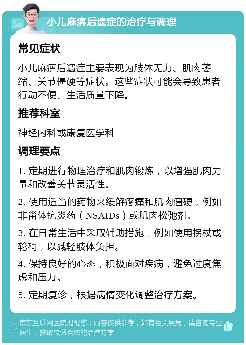 小儿麻痹后遗症的治疗与调理 常见症状 小儿麻痹后遗症主要表现为肢体无力、肌肉萎缩、关节僵硬等症状。这些症状可能会导致患者行动不便、生活质量下降。 推荐科室 神经内科或康复医学科 调理要点 1. 定期进行物理治疗和肌肉锻炼，以增强肌肉力量和改善关节灵活性。 2. 使用适当的药物来缓解疼痛和肌肉僵硬，例如非甾体抗炎药（NSAIDs）或肌肉松弛剂。 3. 在日常生活中采取辅助措施，例如使用拐杖或轮椅，以减轻肢体负担。 4. 保持良好的心态，积极面对疾病，避免过度焦虑和压力。 5. 定期复诊，根据病情变化调整治疗方案。