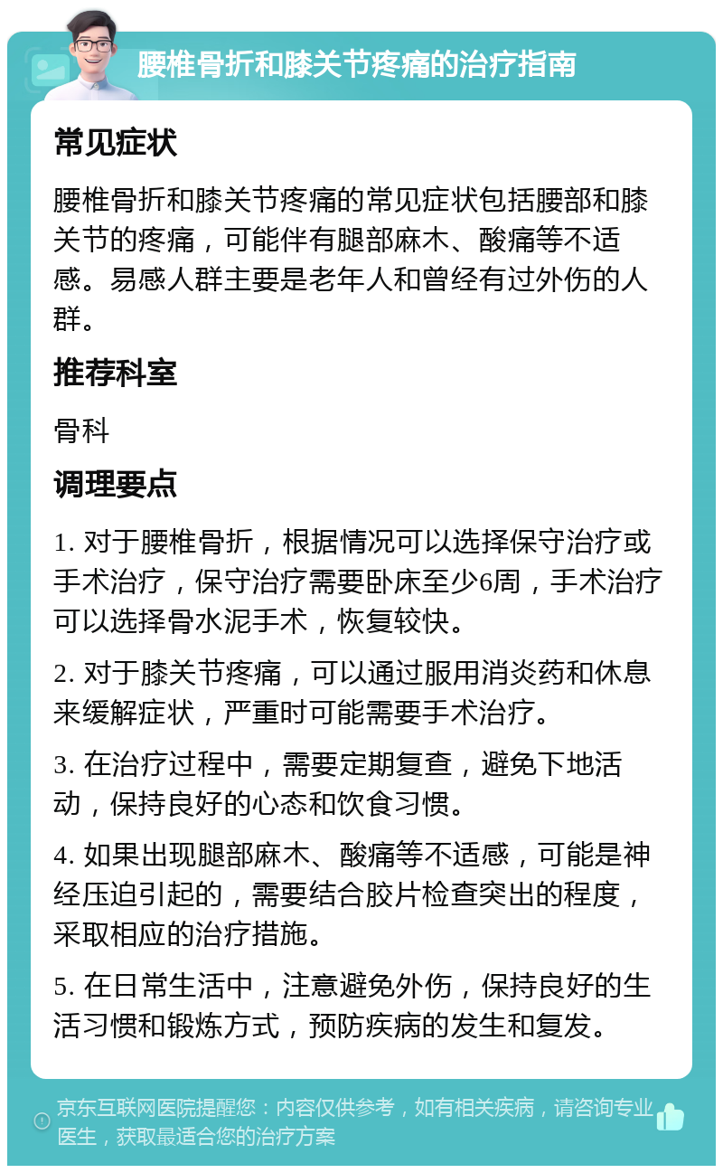 腰椎骨折和膝关节疼痛的治疗指南 常见症状 腰椎骨折和膝关节疼痛的常见症状包括腰部和膝关节的疼痛，可能伴有腿部麻木、酸痛等不适感。易感人群主要是老年人和曾经有过外伤的人群。 推荐科室 骨科 调理要点 1. 对于腰椎骨折，根据情况可以选择保守治疗或手术治疗，保守治疗需要卧床至少6周，手术治疗可以选择骨水泥手术，恢复较快。 2. 对于膝关节疼痛，可以通过服用消炎药和休息来缓解症状，严重时可能需要手术治疗。 3. 在治疗过程中，需要定期复查，避免下地活动，保持良好的心态和饮食习惯。 4. 如果出现腿部麻木、酸痛等不适感，可能是神经压迫引起的，需要结合胶片检查突出的程度，采取相应的治疗措施。 5. 在日常生活中，注意避免外伤，保持良好的生活习惯和锻炼方式，预防疾病的发生和复发。