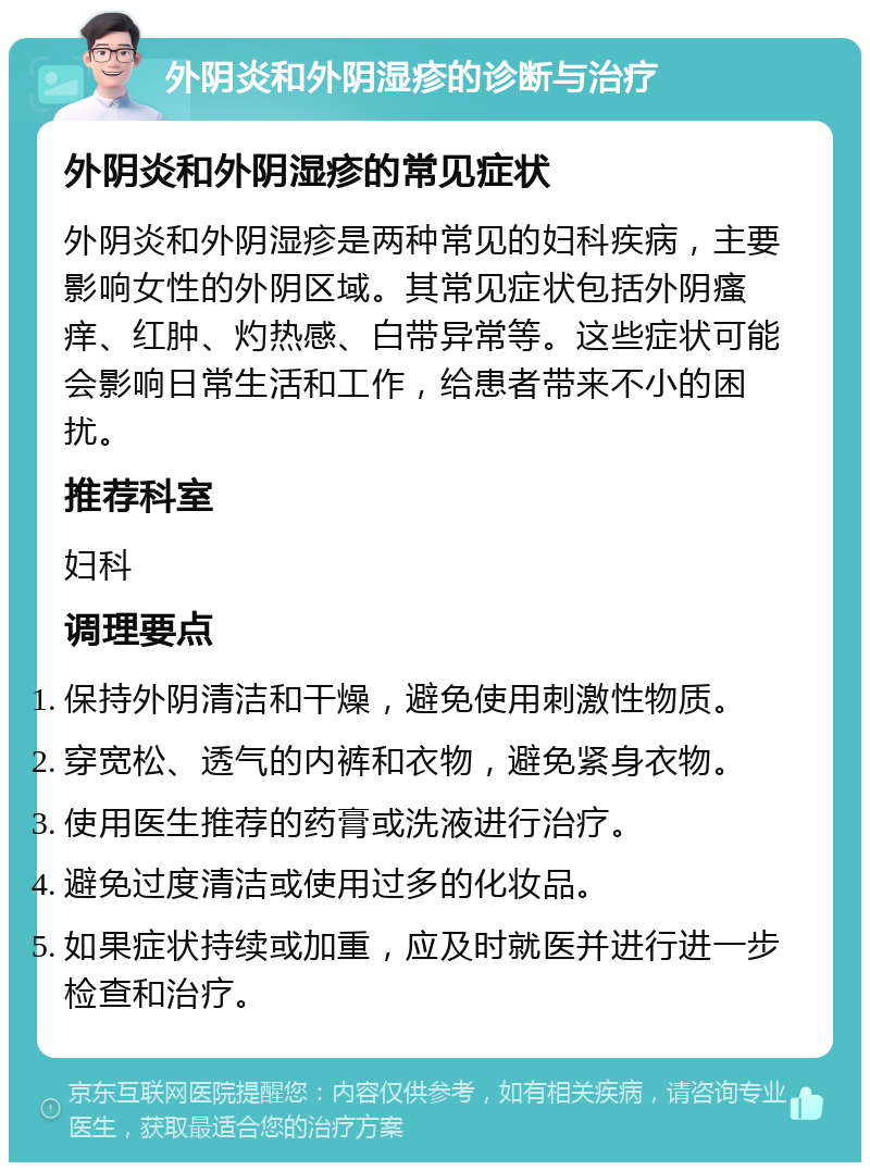 外阴炎和外阴湿疹的诊断与治疗 外阴炎和外阴湿疹的常见症状 外阴炎和外阴湿疹是两种常见的妇科疾病，主要影响女性的外阴区域。其常见症状包括外阴瘙痒、红肿、灼热感、白带异常等。这些症状可能会影响日常生活和工作，给患者带来不小的困扰。 推荐科室 妇科 调理要点 保持外阴清洁和干燥，避免使用刺激性物质。 穿宽松、透气的内裤和衣物，避免紧身衣物。 使用医生推荐的药膏或洗液进行治疗。 避免过度清洁或使用过多的化妆品。 如果症状持续或加重，应及时就医并进行进一步检查和治疗。