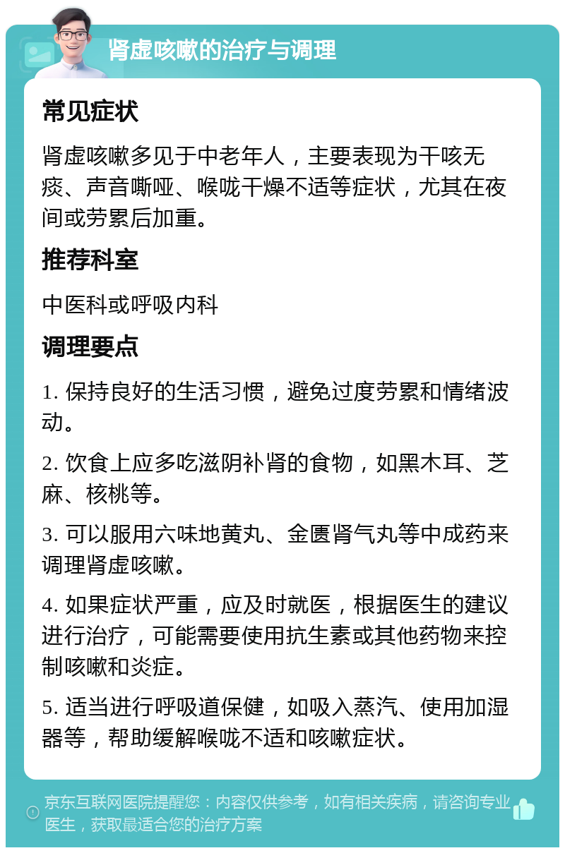 肾虚咳嗽的治疗与调理 常见症状 肾虚咳嗽多见于中老年人，主要表现为干咳无痰、声音嘶哑、喉咙干燥不适等症状，尤其在夜间或劳累后加重。 推荐科室 中医科或呼吸内科 调理要点 1. 保持良好的生活习惯，避免过度劳累和情绪波动。 2. 饮食上应多吃滋阴补肾的食物，如黑木耳、芝麻、核桃等。 3. 可以服用六味地黄丸、金匮肾气丸等中成药来调理肾虚咳嗽。 4. 如果症状严重，应及时就医，根据医生的建议进行治疗，可能需要使用抗生素或其他药物来控制咳嗽和炎症。 5. 适当进行呼吸道保健，如吸入蒸汽、使用加湿器等，帮助缓解喉咙不适和咳嗽症状。