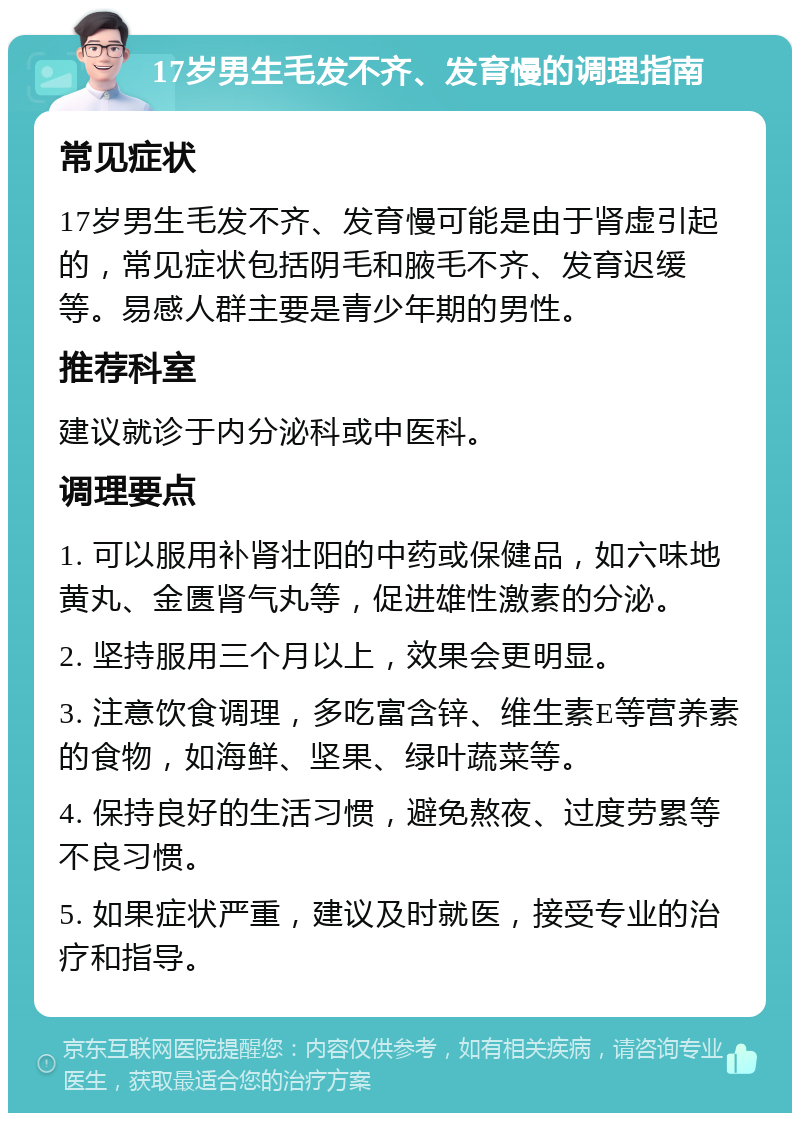 17岁男生毛发不齐、发育慢的调理指南 常见症状 17岁男生毛发不齐、发育慢可能是由于肾虚引起的，常见症状包括阴毛和腋毛不齐、发育迟缓等。易感人群主要是青少年期的男性。 推荐科室 建议就诊于内分泌科或中医科。 调理要点 1. 可以服用补肾壮阳的中药或保健品，如六味地黄丸、金匮肾气丸等，促进雄性激素的分泌。 2. 坚持服用三个月以上，效果会更明显。 3. 注意饮食调理，多吃富含锌、维生素E等营养素的食物，如海鲜、坚果、绿叶蔬菜等。 4. 保持良好的生活习惯，避免熬夜、过度劳累等不良习惯。 5. 如果症状严重，建议及时就医，接受专业的治疗和指导。