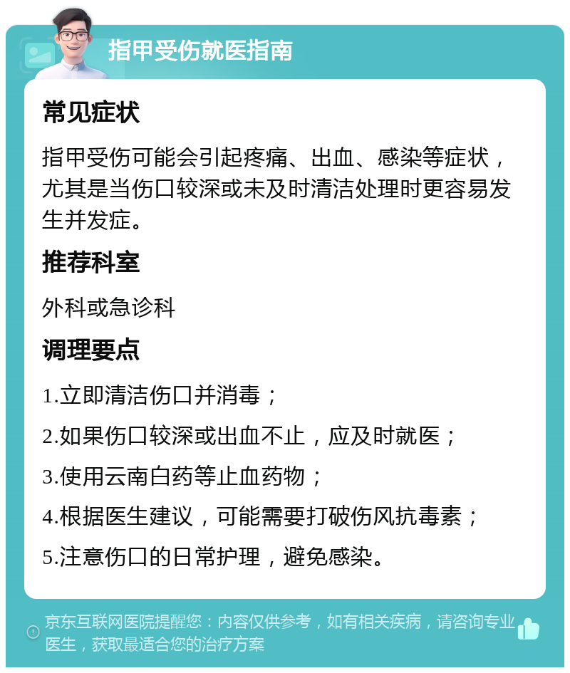 指甲受伤就医指南 常见症状 指甲受伤可能会引起疼痛、出血、感染等症状，尤其是当伤口较深或未及时清洁处理时更容易发生并发症。 推荐科室 外科或急诊科 调理要点 1.立即清洁伤口并消毒； 2.如果伤口较深或出血不止，应及时就医； 3.使用云南白药等止血药物； 4.根据医生建议，可能需要打破伤风抗毒素； 5.注意伤口的日常护理，避免感染。