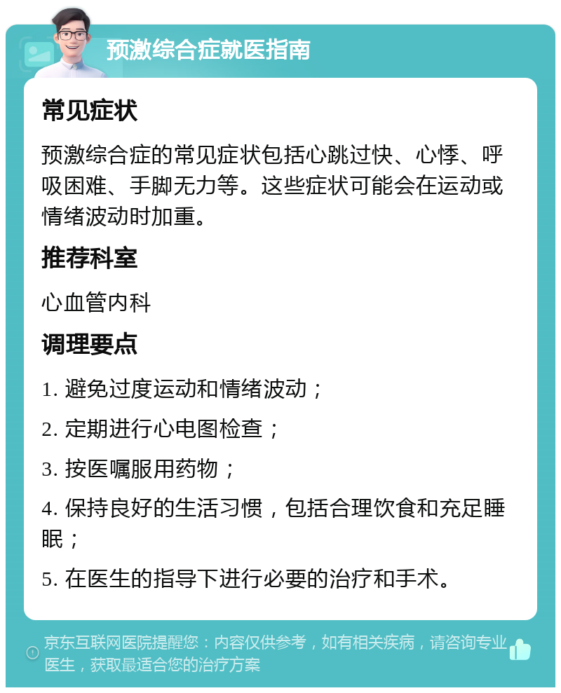 预激综合症就医指南 常见症状 预激综合症的常见症状包括心跳过快、心悸、呼吸困难、手脚无力等。这些症状可能会在运动或情绪波动时加重。 推荐科室 心血管内科 调理要点 1. 避免过度运动和情绪波动； 2. 定期进行心电图检查； 3. 按医嘱服用药物； 4. 保持良好的生活习惯，包括合理饮食和充足睡眠； 5. 在医生的指导下进行必要的治疗和手术。