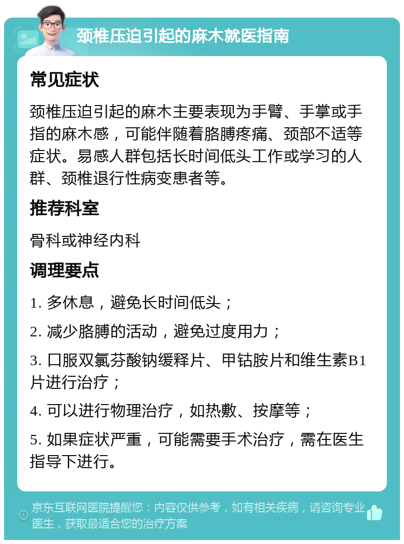 颈椎压迫引起的麻木就医指南 常见症状 颈椎压迫引起的麻木主要表现为手臂、手掌或手指的麻木感，可能伴随着胳膊疼痛、颈部不适等症状。易感人群包括长时间低头工作或学习的人群、颈椎退行性病变患者等。 推荐科室 骨科或神经内科 调理要点 1. 多休息，避免长时间低头； 2. 减少胳膊的活动，避免过度用力； 3. 口服双氯芬酸钠缓释片、甲钴胺片和维生素B1片进行治疗； 4. 可以进行物理治疗，如热敷、按摩等； 5. 如果症状严重，可能需要手术治疗，需在医生指导下进行。