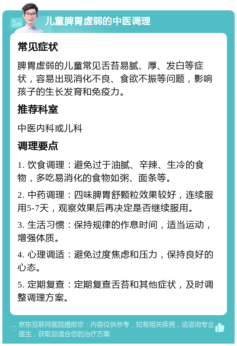 儿童脾胃虚弱的中医调理 常见症状 脾胃虚弱的儿童常见舌苔易腻、厚、发白等症状，容易出现消化不良、食欲不振等问题，影响孩子的生长发育和免疫力。 推荐科室 中医内科或儿科 调理要点 1. 饮食调理：避免过于油腻、辛辣、生冷的食物，多吃易消化的食物如粥、面条等。 2. 中药调理：四味脾胃舒颗粒效果较好，连续服用5-7天，观察效果后再决定是否继续服用。 3. 生活习惯：保持规律的作息时间，适当运动，增强体质。 4. 心理调适：避免过度焦虑和压力，保持良好的心态。 5. 定期复查：定期复查舌苔和其他症状，及时调整调理方案。