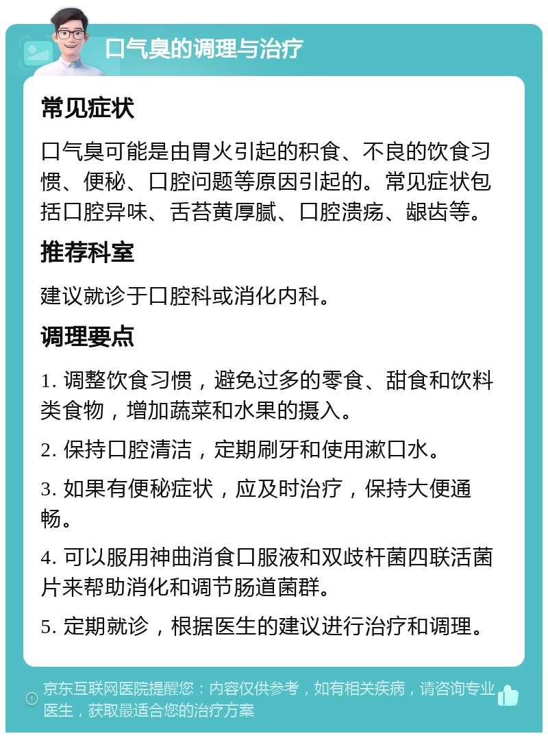 口气臭的调理与治疗 常见症状 口气臭可能是由胃火引起的积食、不良的饮食习惯、便秘、口腔问题等原因引起的。常见症状包括口腔异味、舌苔黄厚腻、口腔溃疡、龈齿等。 推荐科室 建议就诊于口腔科或消化内科。 调理要点 1. 调整饮食习惯，避免过多的零食、甜食和饮料类食物，增加蔬菜和水果的摄入。 2. 保持口腔清洁，定期刷牙和使用漱口水。 3. 如果有便秘症状，应及时治疗，保持大便通畅。 4. 可以服用神曲消食口服液和双歧杆菌四联活菌片来帮助消化和调节肠道菌群。 5. 定期就诊，根据医生的建议进行治疗和调理。