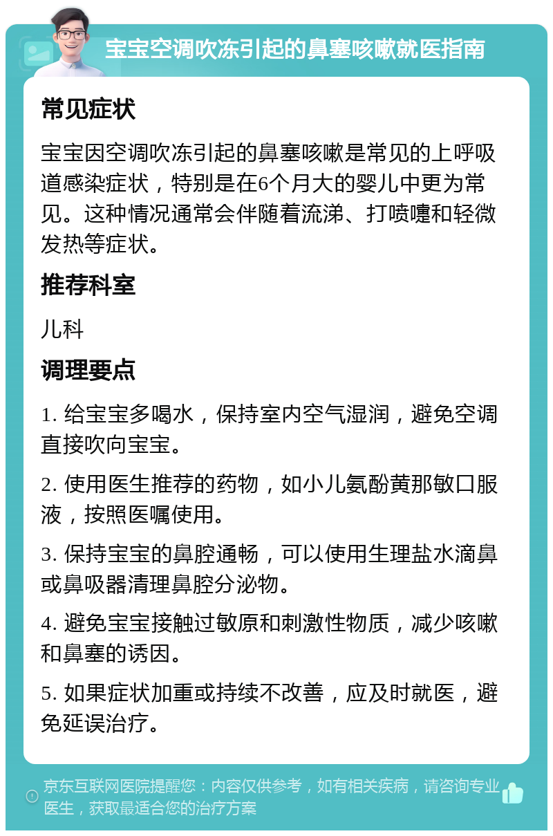 宝宝空调吹冻引起的鼻塞咳嗽就医指南 常见症状 宝宝因空调吹冻引起的鼻塞咳嗽是常见的上呼吸道感染症状，特别是在6个月大的婴儿中更为常见。这种情况通常会伴随着流涕、打喷嚏和轻微发热等症状。 推荐科室 儿科 调理要点 1. 给宝宝多喝水，保持室内空气湿润，避免空调直接吹向宝宝。 2. 使用医生推荐的药物，如小儿氨酚黄那敏口服液，按照医嘱使用。 3. 保持宝宝的鼻腔通畅，可以使用生理盐水滴鼻或鼻吸器清理鼻腔分泌物。 4. 避免宝宝接触过敏原和刺激性物质，减少咳嗽和鼻塞的诱因。 5. 如果症状加重或持续不改善，应及时就医，避免延误治疗。