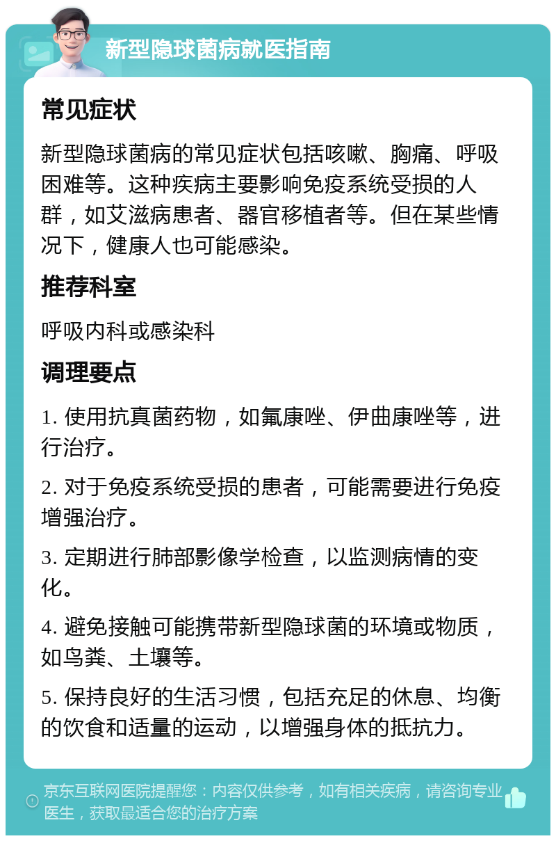 新型隐球菌病就医指南 常见症状 新型隐球菌病的常见症状包括咳嗽、胸痛、呼吸困难等。这种疾病主要影响免疫系统受损的人群，如艾滋病患者、器官移植者等。但在某些情况下，健康人也可能感染。 推荐科室 呼吸内科或感染科 调理要点 1. 使用抗真菌药物，如氟康唑、伊曲康唑等，进行治疗。 2. 对于免疫系统受损的患者，可能需要进行免疫增强治疗。 3. 定期进行肺部影像学检查，以监测病情的变化。 4. 避免接触可能携带新型隐球菌的环境或物质，如鸟粪、土壤等。 5. 保持良好的生活习惯，包括充足的休息、均衡的饮食和适量的运动，以增强身体的抵抗力。