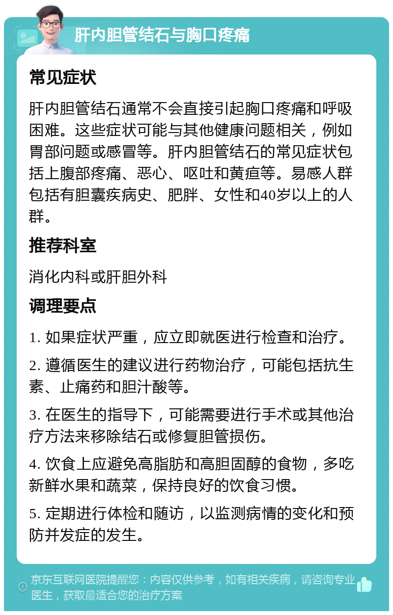 肝内胆管结石与胸口疼痛 常见症状 肝内胆管结石通常不会直接引起胸口疼痛和呼吸困难。这些症状可能与其他健康问题相关，例如胃部问题或感冒等。肝内胆管结石的常见症状包括上腹部疼痛、恶心、呕吐和黄疸等。易感人群包括有胆囊疾病史、肥胖、女性和40岁以上的人群。 推荐科室 消化内科或肝胆外科 调理要点 1. 如果症状严重，应立即就医进行检查和治疗。 2. 遵循医生的建议进行药物治疗，可能包括抗生素、止痛药和胆汁酸等。 3. 在医生的指导下，可能需要进行手术或其他治疗方法来移除结石或修复胆管损伤。 4. 饮食上应避免高脂肪和高胆固醇的食物，多吃新鲜水果和蔬菜，保持良好的饮食习惯。 5. 定期进行体检和随访，以监测病情的变化和预防并发症的发生。