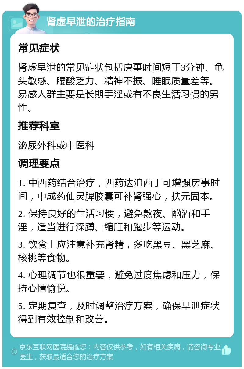 肾虚早泄的治疗指南 常见症状 肾虚早泄的常见症状包括房事时间短于3分钟、龟头敏感、腰酸乏力、精神不振、睡眠质量差等。易感人群主要是长期手淫或有不良生活习惯的男性。 推荐科室 泌尿外科或中医科 调理要点 1. 中西药结合治疗，西药达泊西丁可增强房事时间，中成药仙灵脾胶囊可补肾强心，扶元固本。 2. 保持良好的生活习惯，避免熬夜、酗酒和手淫，适当进行深蹲、缩肛和跑步等运动。 3. 饮食上应注意补充肾精，多吃黑豆、黑芝麻、核桃等食物。 4. 心理调节也很重要，避免过度焦虑和压力，保持心情愉悦。 5. 定期复查，及时调整治疗方案，确保早泄症状得到有效控制和改善。