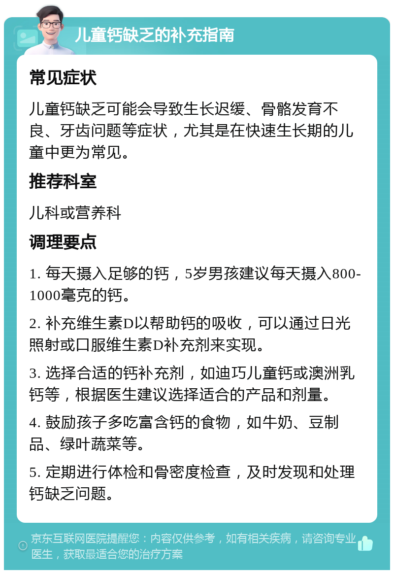 儿童钙缺乏的补充指南 常见症状 儿童钙缺乏可能会导致生长迟缓、骨骼发育不良、牙齿问题等症状，尤其是在快速生长期的儿童中更为常见。 推荐科室 儿科或营养科 调理要点 1. 每天摄入足够的钙，5岁男孩建议每天摄入800-1000毫克的钙。 2. 补充维生素D以帮助钙的吸收，可以通过日光照射或口服维生素D补充剂来实现。 3. 选择合适的钙补充剂，如迪巧儿童钙或澳洲乳钙等，根据医生建议选择适合的产品和剂量。 4. 鼓励孩子多吃富含钙的食物，如牛奶、豆制品、绿叶蔬菜等。 5. 定期进行体检和骨密度检查，及时发现和处理钙缺乏问题。