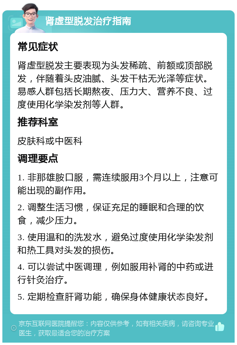 肾虚型脱发治疗指南 常见症状 肾虚型脱发主要表现为头发稀疏、前额或顶部脱发，伴随着头皮油腻、头发干枯无光泽等症状。易感人群包括长期熬夜、压力大、营养不良、过度使用化学染发剂等人群。 推荐科室 皮肤科或中医科 调理要点 1. 非那雄胺口服，需连续服用3个月以上，注意可能出现的副作用。 2. 调整生活习惯，保证充足的睡眠和合理的饮食，减少压力。 3. 使用温和的洗发水，避免过度使用化学染发剂和热工具对头发的损伤。 4. 可以尝试中医调理，例如服用补肾的中药或进行针灸治疗。 5. 定期检查肝肾功能，确保身体健康状态良好。