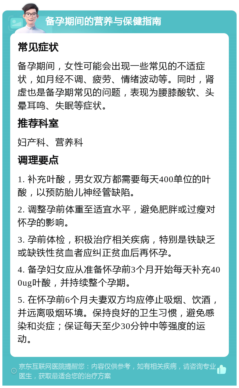 备孕期间的营养与保健指南 常见症状 备孕期间，女性可能会出现一些常见的不适症状，如月经不调、疲劳、情绪波动等。同时，肾虚也是备孕期常见的问题，表现为腰膝酸软、头晕耳鸣、失眠等症状。 推荐科室 妇产科、营养科 调理要点 1. 补充叶酸，男女双方都需要每天400单位的叶酸，以预防胎儿神经管缺陷。 2. 调整孕前体重至适宜水平，避免肥胖或过瘦对怀孕的影响。 3. 孕前体检，积极治疗相关疾病，特别是铁缺乏或缺铁性贫血者应纠正贫血后再怀孕。 4. 备孕妇女应从准备怀孕前3个月开始每天补充400ug叶酸，并持续整个孕期。 5. 在怀孕前6个月夫妻双方均应停止吸烟、饮酒，并远离吸烟环境。保持良好的卫生习惯，避免感染和炎症；保证每天至少30分钟中等强度的运动。