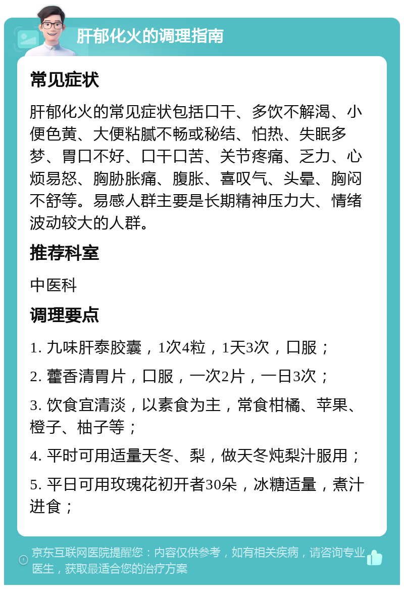 肝郁化火的调理指南 常见症状 肝郁化火的常见症状包括口干、多饮不解渴、小便色黄、大便粘腻不畅或秘结、怕热、失眠多梦、胃口不好、口干口苦、关节疼痛、乏力、心烦易怒、胸胁胀痛、腹胀、喜叹气、头晕、胸闷不舒等。易感人群主要是长期精神压力大、情绪波动较大的人群。 推荐科室 中医科 调理要点 1. 九味肝泰胶囊，1次4粒，1天3次，口服； 2. 藿香清胃片，口服，一次2片，一日3次； 3. 饮食宜清淡，以素食为主，常食柑橘、苹果、橙子、柚子等； 4. 平时可用适量天冬、梨，做天冬炖梨汁服用； 5. 平日可用玫瑰花初开者30朵，冰糖适量，煮汁进食；