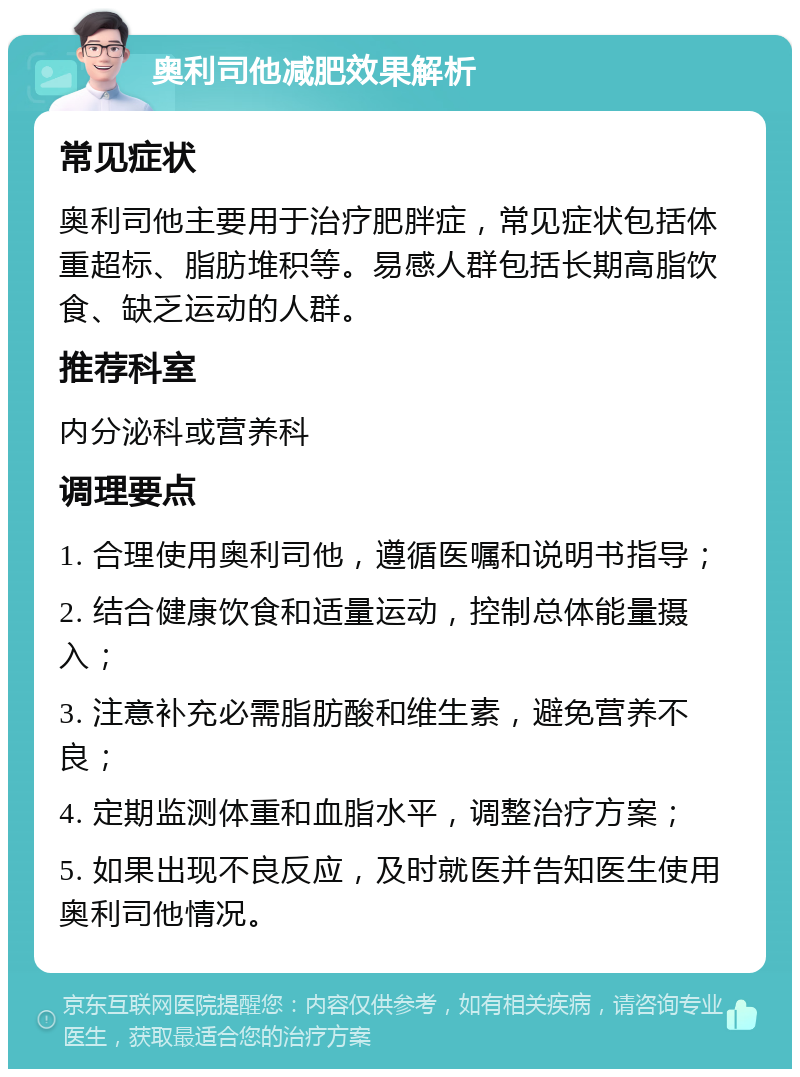 奥利司他减肥效果解析 常见症状 奥利司他主要用于治疗肥胖症，常见症状包括体重超标、脂肪堆积等。易感人群包括长期高脂饮食、缺乏运动的人群。 推荐科室 内分泌科或营养科 调理要点 1. 合理使用奥利司他，遵循医嘱和说明书指导； 2. 结合健康饮食和适量运动，控制总体能量摄入； 3. 注意补充必需脂肪酸和维生素，避免营养不良； 4. 定期监测体重和血脂水平，调整治疗方案； 5. 如果出现不良反应，及时就医并告知医生使用奥利司他情况。