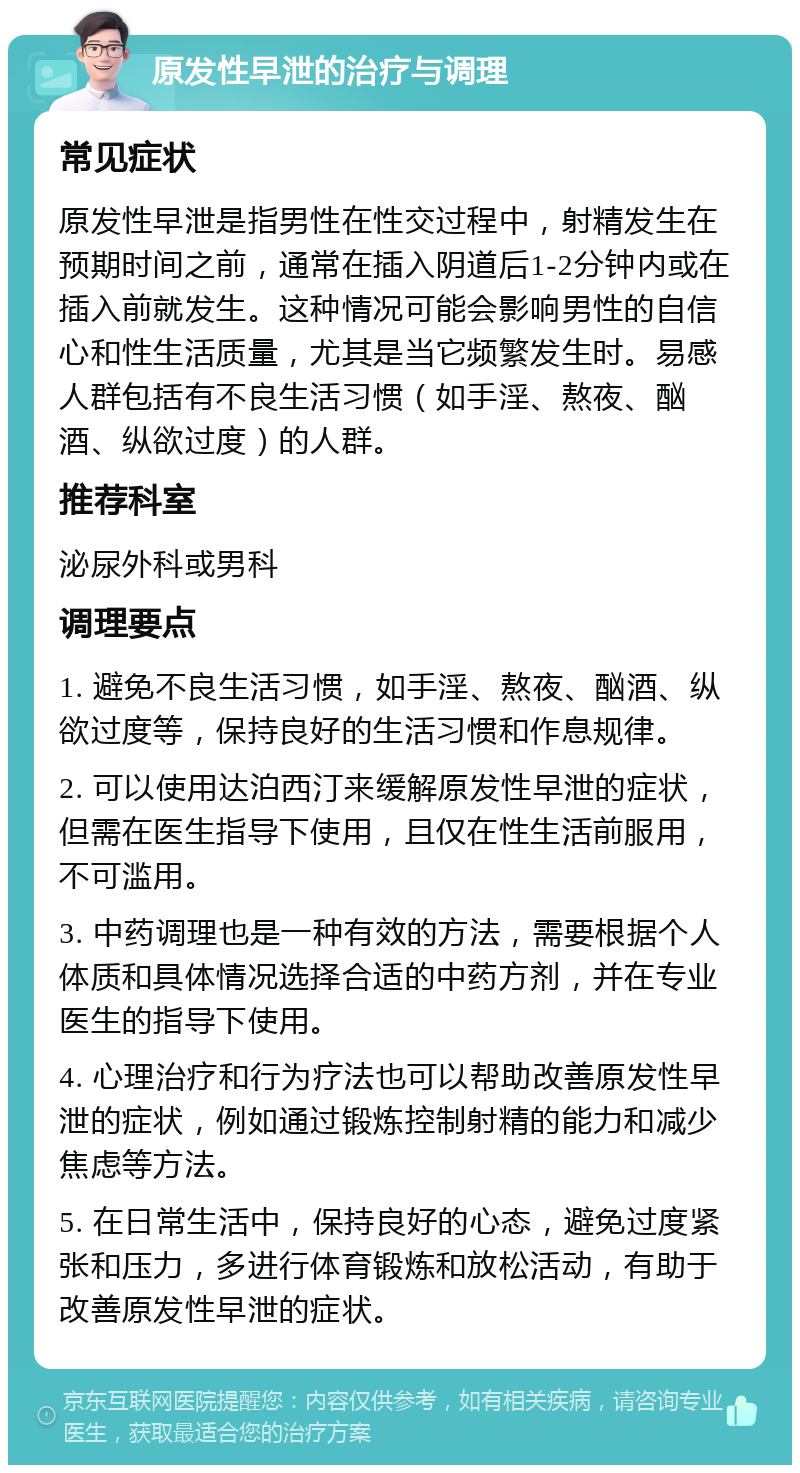 原发性早泄的治疗与调理 常见症状 原发性早泄是指男性在性交过程中，射精发生在预期时间之前，通常在插入阴道后1-2分钟内或在插入前就发生。这种情况可能会影响男性的自信心和性生活质量，尤其是当它频繁发生时。易感人群包括有不良生活习惯（如手淫、熬夜、酗酒、纵欲过度）的人群。 推荐科室 泌尿外科或男科 调理要点 1. 避免不良生活习惯，如手淫、熬夜、酗酒、纵欲过度等，保持良好的生活习惯和作息规律。 2. 可以使用达泊西汀来缓解原发性早泄的症状，但需在医生指导下使用，且仅在性生活前服用，不可滥用。 3. 中药调理也是一种有效的方法，需要根据个人体质和具体情况选择合适的中药方剂，并在专业医生的指导下使用。 4. 心理治疗和行为疗法也可以帮助改善原发性早泄的症状，例如通过锻炼控制射精的能力和减少焦虑等方法。 5. 在日常生活中，保持良好的心态，避免过度紧张和压力，多进行体育锻炼和放松活动，有助于改善原发性早泄的症状。