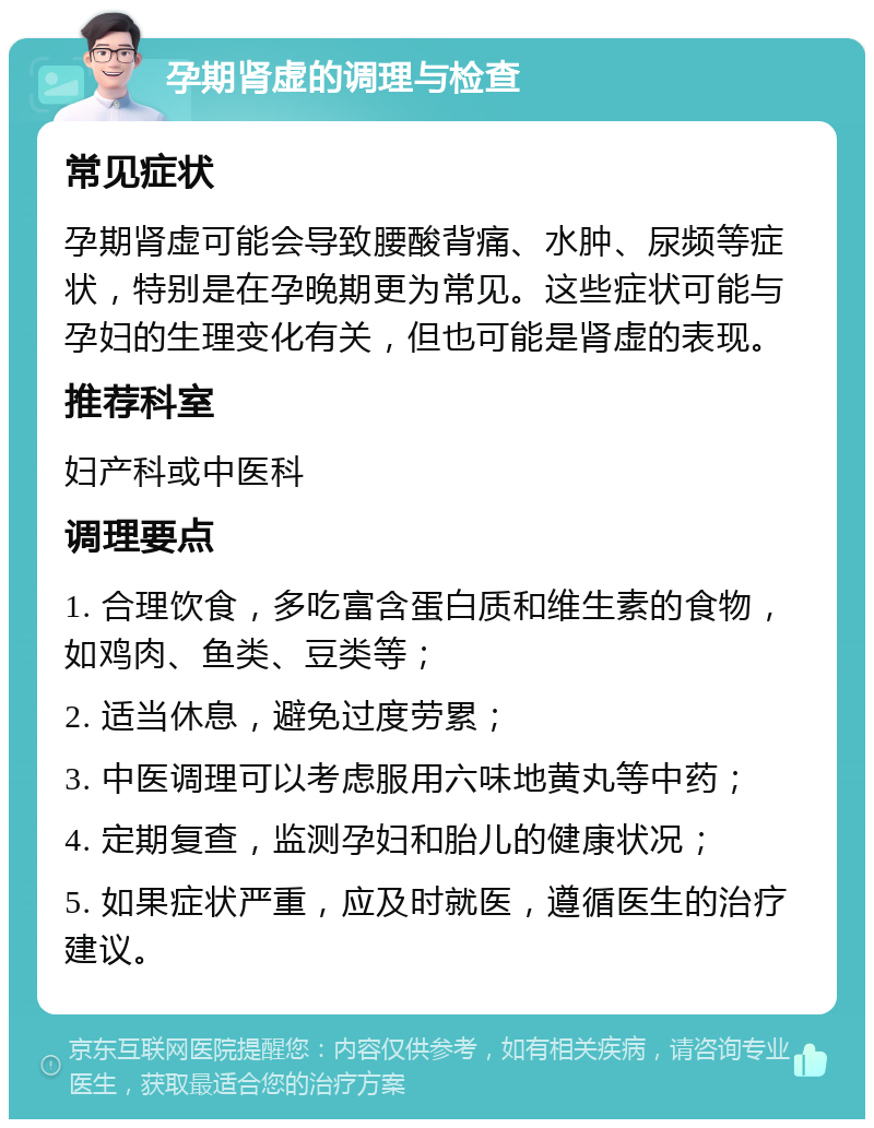 孕期肾虚的调理与检查 常见症状 孕期肾虚可能会导致腰酸背痛、水肿、尿频等症状，特别是在孕晚期更为常见。这些症状可能与孕妇的生理变化有关，但也可能是肾虚的表现。 推荐科室 妇产科或中医科 调理要点 1. 合理饮食，多吃富含蛋白质和维生素的食物，如鸡肉、鱼类、豆类等； 2. 适当休息，避免过度劳累； 3. 中医调理可以考虑服用六味地黄丸等中药； 4. 定期复查，监测孕妇和胎儿的健康状况； 5. 如果症状严重，应及时就医，遵循医生的治疗建议。