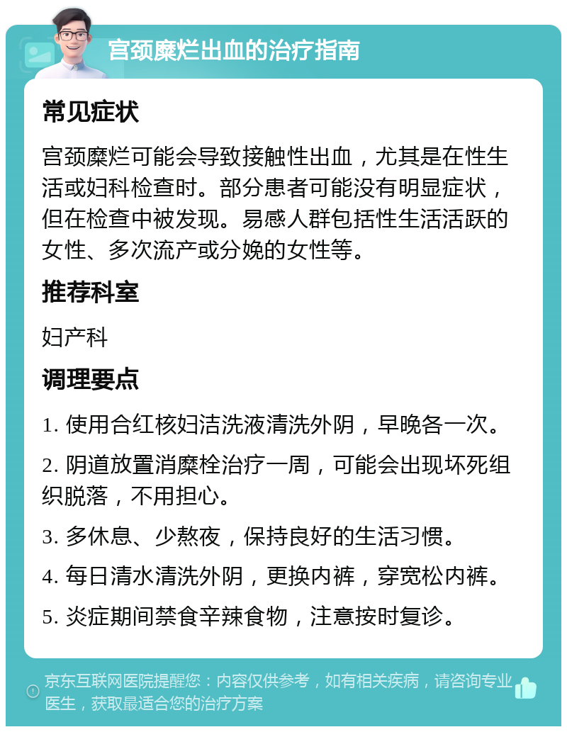 宫颈糜烂出血的治疗指南 常见症状 宫颈糜烂可能会导致接触性出血，尤其是在性生活或妇科检查时。部分患者可能没有明显症状，但在检查中被发现。易感人群包括性生活活跃的女性、多次流产或分娩的女性等。 推荐科室 妇产科 调理要点 1. 使用合红核妇洁洗液清洗外阴，早晚各一次。 2. 阴道放置消糜栓治疗一周，可能会出现坏死组织脱落，不用担心。 3. 多休息、少熬夜，保持良好的生活习惯。 4. 每日清水清洗外阴，更换内裤，穿宽松内裤。 5. 炎症期间禁食辛辣食物，注意按时复诊。