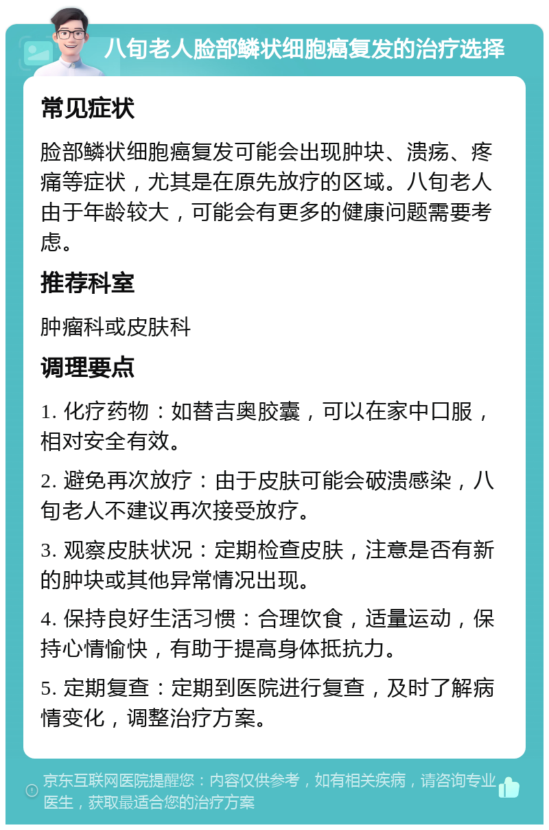 八旬老人脸部鳞状细胞癌复发的治疗选择 常见症状 脸部鳞状细胞癌复发可能会出现肿块、溃疡、疼痛等症状，尤其是在原先放疗的区域。八旬老人由于年龄较大，可能会有更多的健康问题需要考虑。 推荐科室 肿瘤科或皮肤科 调理要点 1. 化疗药物：如替吉奥胶囊，可以在家中口服，相对安全有效。 2. 避免再次放疗：由于皮肤可能会破溃感染，八旬老人不建议再次接受放疗。 3. 观察皮肤状况：定期检查皮肤，注意是否有新的肿块或其他异常情况出现。 4. 保持良好生活习惯：合理饮食，适量运动，保持心情愉快，有助于提高身体抵抗力。 5. 定期复查：定期到医院进行复查，及时了解病情变化，调整治疗方案。